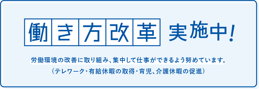 働き方改革実施中 労働環境の改善に取り組み、集中して仕事ができるよう努めています。 (テレワーク・有給休暇の取得・育児、介護休暇の促進)